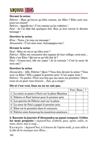 186
LEÇONS 3–4
Devant la scène
Fabrice : Mais qu’est-ce qu’elles croient, les filles ? Elles sont tou­
jours en retard !
Fabrice : Appelle-les ! C’est comme ça les vedettes !
Paul : Je l’ai déjà fait quelques fois. Bon, je leur envoie le dernier
message !
Derrière la scène
Elise : Tiens, j’ai reçu un message !
Alessandra : C’est mon tour. Accompagne-moi !
Devant la scène
Paul : Mais où est-ce qu’elles sont ?
Fabrice : Elles ont rencontré des copains de leur collège, crois-moi…
Mais c’est Elise ! Qu’est-ce qu’elle fait là ?
Paul : Croyez-moi, elle est super ! Je la connais ! C’est la sœur de
mon ami !
Derrière la scène
Alessandra : Allô, Fabrice ! Quoi ? Vous êtes devant la scène ? Vous
avez vu Elise ? Elle a gagné le premier prix ! C’est super, hein ?
Fabrice : Tu parles ! Pour une fois que ma sœur est première ! Dites-
nous où on peut vous trouver… Zut, ça a coupé !
Dis si c’est vrai, faux ou on ne sait pas.
Vrai Faux ?
1 La scène se passe à Paris sur la place Masséna.
2 Fabrice et Paul luttent pour le premier prix.
3 Les parents de Fabrice sont sur la place.
4 La sœur de Paul a gagné le premier prix.
5 Elise est la première dans le concours.
6 Fabrice aime beaucoup les musiciens amateurs.
3. Raconte la journée d’Alessandra au passé composé. Utilise
les mots proposés : aujourd’hui, d’abord, puis, après, enfin, et,
mais, alors, tout à coup…
E x e m p l e  : Aujourd’hui, à 5 heures de l’après-midi, je suis allée à
la fête de la musique avec Elise…
 