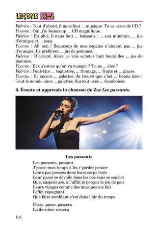 188
LEÇONS 3–4
Fabrice : Tout d’abord, il nous faut ... musique. Tu as assez de CD ?
Yvonne : Oui, j’ai beaucoup ... CD magnifique.
Fabrice : En plus, il nous faut ... boissons : ... eau minérale, ... jus
d’oranges et ... coca.
Yvonne  : Ah non  ! Beaucoup de mes copains n’aiment pas ... jus
d’oranges. Ils préfèrent ... jus de pommes.
Fabrice  : D’accord. Alors, je vais acheter huit bouteilles ... jus de
­pommes.
Yvonne : Et qu’est-ce qu’on va manger ? Tu as ... idée ?
Fabrice : Peut-être ... baguettes, ... fromage, ... fruits et ... glaces.
Yvonne : Et encore ... galettes. Je trouve que c’est ... bonne idée !
Tout le monde aime ... galettes. Surtout avec ... framboises.
6. Écoute et apprends la chanson de Zaz Les passants.
Les passants
Les passants, passant 
J’passe mon temps à les r’garder penser 
Leurs pas pressés dans leurs corps lésés 
Leur passé se dévoile dans les pas sans se soucier 
Que, suspicieuse, à l’affût je perçois le jeu de pan 
Leurs visages comme des masques me fait 
l’effet répugnant 
Que faire semblant c’est dans l’air du temps 
Passe, passe, passera 
La dernière restera 
 