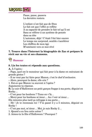 189
LEÇONS 3–4
Passe, passe, passera 
La dernière restera 
L’enfant n’est fait que de fêtes 
Le fait est que l’effet se reflète 
À sa capacité de prendre le fait tel qu’il est 
Sans se référer à un système de pensée 
dans sa tête 
L’automne, déjà ! C’était l’été hier encore 
Le temps me surprend, semble s’accélérer 
Les chiffres de mon âge 
M’amènent vers ce moi rêvé
7. Trouve dans l’Internet la biographie de Zaz et prépare le
récit sur sa vie et ses chansons.
Humour
8. Lis les textes et réponds aux questions.
A. À l’opéra :
– Papa, quel est le monsieur qui fait peur à la dame en exécutant de
grands gestes ?
– Il ne veut pas lui faire peur Manon, c’est le chef d’orchestre.
– Alors, pourquoi la dame, elle crie ?
1. Est-ce que Manon va souvent à l’opéra ?
Argumente ta réponse.
B. Le soir d’Halloween un petit garçon frappe à ma porte, déguisé en
Rocky…
– C’est pour les bonbons ? Tiens en v’là…
– Merci pour les bonbons m’sieur… Au r’voir m’sieur…
Dix minutes plus tard ça refrappe à ma porte…
– Hé ! Je te reconnais toi ! T’es passé il y a 5 minutes, déguisé en
Rocky !
– C’est pas moi, m’sieur… Moi, je suis Rocky 2…
1. Quand a eu lieu cette scène ?
2. Aimes-tu la fête d’Halloween ? Pourquoi ?
 