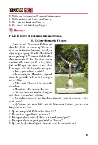 19
LEÇONS 7–8
3. Cette nouvelle est intéressant/intéressante.
4. Cette voiture est toute neuf/neuve.
5. Ce train est tout neuf/neuve.
6. Ce roman est très long/longue.
Humour
9. Lis le texte et réponds aux questions.
M. Calino demande l’heure
C’est le soir. Monsieur Calino est
chez lui. Il lit un roman qu’il trouve
sans doute très intéressant, car il y a
déjà longtemps qu’il le lit. Soudain il
se rappelle qu’à 7 heures il doit aller
chez ses amis. Il cherche bien vite sa
montre, elle n’est pas là. « Ah, dit-il,
j’ai oublié que ma montre est chez
l’horloger. » Il crie à son domestique :
– Jean, quelle heure est-il ?
– Je ne sais pas, Monsieur, répond
Jean, la pendule de la salle à manger
est arrêtée.
– Allez voir l’heure à la pendule
du salon.
– Monsieur, elle ne marche pas.
– Courez donc au jardin et regar­
dez l’heure au cadran solaire.
– Au cadran solaire ! répète Jean étonné, mais Monsieur, il fait
nuit noire !
– Qu’est-ce que cela fait ! s’écrie Monsieur Calino, prenez une
bougie et allez vite.
1. Qu’est-ce que M. Calino fait chez lui ?
2. De quoi se rappelle-t-il soudain ?
3. Pourquoi demande-t-il l’heure à son domestique ?
4. Pourquoi Jean ne peut pas lui dire l’heure ?
5. Qui est le plus intelligent : le maître ou le domestique ?
 