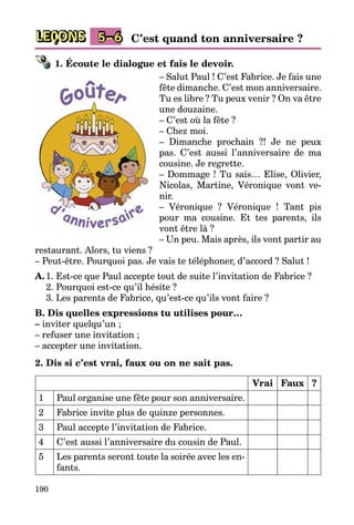 190
LEÇONS C’est quand ton anniversaire ?5–6
1. Écoute le dialogue et fais le devoir.
– Salut Paul ! C’est Fabrice. Je fais une
fête dimanche. C’est mon anniversaire.
Tu es libre ? Tu peux venir ? On va être
une douzaine.
– C’est où la fête ?
– Chez moi.
– Dimanche prochain  ?! Je ne peux
pas. C’est aussi l’anniversaire de ma
cousine. Je regrette.
– Dommage ! Tu sais… Elise, Olivier,
Nicolas, Martine, Véronique vont ve­
nir.
– Véronique  ? Véronique  ! Tant pis
pour ma cousine. Et tes parents, ils
vont être là ?
– Un peu. Mais après, ils vont partir au
restaurant. Alors, tu viens ?
– Peut-être. Pourquoi pas. Je vais te téléphoner, d’accord ? Salut !
A.	1. Est-ce que Paul accepte tout de suite l’invitation de Fabrice ?
	 2. Pourquoi est-ce qu’il hésite ?
	 3. Les parents de Fabrice, qu’est-ce qu’ils vont faire ?
B. Dis quelles expressions tu utilises pour…
– inviter quelqu’un ;
– refuser une invitation ;
– accepter une invitation.
2. Dis si c’est vrai, faux ou on ne sait pas.
Vrai Faux ?
1 Paul organise une fête pour son anniversaire.
2 Fabrice invite plus de quinze personnes.
3 Paul accepte l’invitation de Fabrice.
4 C’est aussi l’anniversaire du cousin de Paul.
5 Les parents seront toute la soirée avec les en­
fants.
 