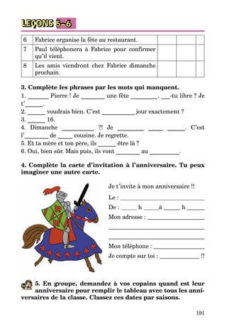 191
LEÇONS 5–6
6 Fabrice organise la fête au restaurant.
7 Paul téléphonera à Fabrice pour confirmer
qu’il vient.
8 Les amis viendront chez Fabrice dimanche
prochain.
3. Complète les phrases par les mots qui manquent.
1. _______ Pierre ! Je ________ une fête _________. ___-tu libre ? Je
t’______.
2. ______ voudrais bien. C’est ___________ jour exactement ?
3. ______ 16.
4. Dimanche ___________  ?! Je _________ _____ ______. C’est
l’________ de _____ cousine. Je regrette.
5. Et ta mère et ton père, ils ______ être là ?
6. Oui, bien sûr. Mais puis, ils vont ________ au __________.
4. Complète la carte d’invitation à l’anniversaire. Tu peux
imaginer une autre carte.
 
Je t’invite à mon anniversaire !!
Le : 
De : 	 h 	 à 	 h 
Mon adresse : 


Mon téléphone : 
Je compte sur toi :   !!
5. En groupe, demandez à vos copains quand est leur
anniversaire pour remplir le tableau avec tous les anni-
versaires de la classe. Classez ces dates par saisons.
 