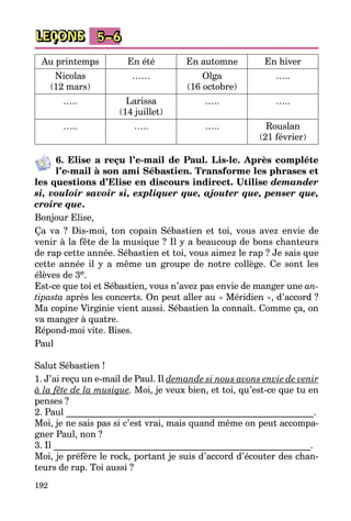192
LEÇONS 5–6
Au printemps En été En automne En hiver
Nicolas
(12 mars)
…… Olga
(16 octobre)
…..
….. Larissa
(14 juillet)
….. …..
….. ….. ….. Rouslan
(21 février)
6. Elise a reçu l’e-mail de Paul. Lis-le. Après compléte
l’e-mail à son ami Sébastien. Transforme les phrases et
les questions d’Elise en discours indirect. Utilise demander
si, vouloir savoir si, expliquer que, ajouter que, penser que,
croire que.
Bonjour Elise,
Ça va  ? Dis-moi, ton copain Sébastien et toi, vous avez envie de
venir à la fête de la musique ? Il y a beaucoup de bons chanteurs
de rap cette année. Sébastien et toi, vous aimez le rap ? Je sais que
cette année il y a même un groupe de notre collège. Ce sont les
élèves de 3e.
Est-ce que toi et Sébastien, vous n’avez pas envie de manger une an-
tipasta après les concerts. On peut aller au « Méridien », d’accord ?
Ma copine Virginie vient aussi. Sébastien la connaît. Comme ça, on
va manger à quatre.
Répond-moi vite. Bises.
Paul
Salut Sébastien !
1. J’ai reçu un e-mail de Paul. Il demande si nous avons envie de venir
à la fête de la musique. Moi, je veux bien, et toi, qu’est-ce que tu en
penses ?
2. Paul ______________________________________________________.
Moi, je ne sais pas si c’est vrai, mais quand même on peut accompa­
gner Paul, non ?
3. Il ________________________________________________________.
Moi, je préfère le rock, portant je suis d’accord d’écouter des chan­
teurs de rap. Toi aussi ?
 