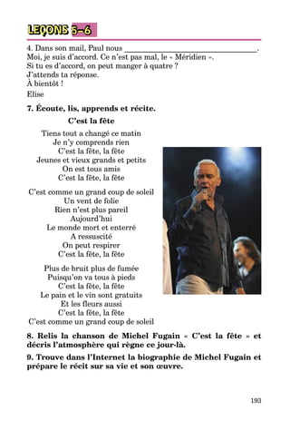 193
LEÇONS 5–6
4. Dans son mail, Paul nous ___________________________________.
Moi, je suis d’accord. Ce n’est pas mal, le « Méridien ».
Si tu es d’accord, on peut manger à quatre ?
J’attends ta réponse.
À bientôt !
Elise
7. Écoute, lis, apprends et récite.
C’est la fête
Tiens tout a changé ce matin
Je n’y comprends rien
C’est la fête, la fête
Jeunes et vieux grands et petits
On est tous amis
C’est la fête, la fête
C’est comme un grand coup de soleil
Un vent de folie
Rien n’est plus pareil
Aujourd’hui
Le monde mort et enterré
A ressuscité
On peut respirer
C’est la fête, la fête
Plus de bruit plus de fumée
Puisqu’on va tous à pieds
C’est la fête, la fête
Le pain et le vin sont gratuits
Et les fleurs aussi
C’est la fête, la fête
C’est comme un grand coup de soleil
8. Relis la chanson de Michel Fugain « C’est la fête » et
décris l’atmosphère qui règne ce jour-là.
9. Trouve dans l’Internet la biographie de Michel Fugain et
prépare le récit sur sa vie et son œuvre.
 