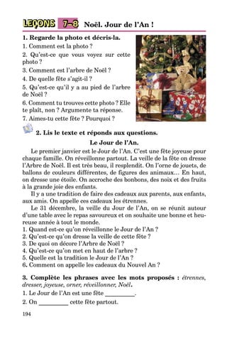 194
LEÇONS 7–8 Noël. Jour de l’An !
1. Regarde la photo et décris-la.
1. Comment est la photo ?
2. Qu’est-ce que vous voyez sur cette
photo ?
3. Comment est l’arbre de Noël ?
4. De quelle fête s’agit-il ?
5. Qu’est-ce qu’il y a au pied de l’arbre
de Noël ?
6. Comment tu trouves cette photo ? Elle
te plaît, non ? Argumente ta réponse.
7. Aimes-tu cette fête ? Pourquoi ?
2. Lis le texte et réponds aux questions.
Le Jour de l’An.
Le premier janvier est le Jour de l’An. C’est une fête joyeuse pour
chaque famille. On réveillonne partout. La veille de la fête on dresse
l’Arbre de Noël. Il est très beau, il resplendit. On l’orne de jouets, de
ballons de couleurs différentes, de figures des animaux… En haut,
on dresse une étoile. On accroche des bonbons, des noix et des fruits
à la grande joie des enfants.
Il y a une tradition de faire des cadeaux aux parents, aux enfants,
aux amis. On appelle ces cadeaux les étrennes.
Le 31 décembre, la veille du Jour de l’An, on se réunit autour
d’une table avec le repas savoureux et on souhaite une bonne et heu­
reuse année à tout le monde.
1. Quand est-ce qu’on réveillonne le Jour de l’An ?
2. Qu’est-ce qu’on dresse la veille de cette fête ?
3. De quoi on décore l’Arbre de Noël ?
4. Qu’est-ce qu’on met en haut de l’arbre ?
5. Quelle est la tradition le Jour de l’An ?
6. Comment on appelle les cadeaux du Nouvel An ?
3. Complète les phrases avec les mots proposés : étrennes,
dresser, joyeuse, orner, réveillonner, Noël.
1. Le Jour de l’An est une fête __________.
2. On __________ cette fête partout.
 