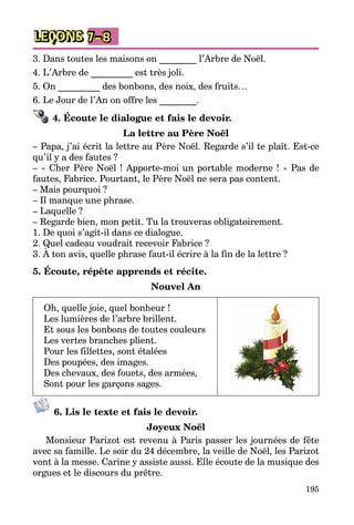 195
LEÇONS 7–8
3. Dans toutes les maisons on ________ l’Arbre de Noël.
4. L’Arbre de _________ est très joli.
5. On _________ des bonbons, des noix, des fruits…
6. Le Jour de l’An on offre les ________.
4. Écoute le dialogue et fais le devoir.
La lettre au Père Noël
– Papa, j’ai écrit la lettre au Père Noël. Regarde s’il te plaît. Est-ce
qu’il y a des fautes ?
– « Cher Père Noël ! Apporte-moi un portable moderne ! » Pas de
fautes, Fabrice. Pourtant, le Père Noël ne sera pas content.
– Mais pourquoi ?
– Il manque une phrase.
– Laquelle ?
– Regarde bien, mon petit. Tu la trouveras obligatoirement.
1. De quoi s’agit-il dans ce dialogue.
2. Quel cadeau voudrait recevoir Fabrice ?
3. À ton avis, quelle phrase faut-il écrire à la fin de la lettre ?
5. Écoute, répète apprends et récite.
Nouvel An
Oh, quelle joie, quel bonheur !
Les lumières de l’arbre brillent.
Et sous les bonbons de toutes couleurs
Les vertes branches plient.
Pour les fillettes, sont étalées
Des poupées, des images.
Des chevaux, des fouets, des armées,
Sont pour les garçons sages.
6. Lis le texte et fais le devoir.
Joyeux Noël
Monsieur Parizot est revenu à Paris passer les journées de fête
avec sa famille. Le soir du 24 décembre, la veille de Noël, les Parizot
vont à la messe. Carine y assiste aussi. Elle écoute de la musique des
orgues et le discours du prêtre.
 