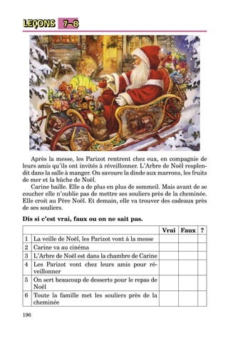 196
LEÇONS 7–8
Après la messe, les Parizot rentrent chez eux, en compagnie de
leurs amis qu’ils ont invités à réveillonner. L’Arbre de Noël resplen­
dit dans la salle à manger. On savoure la dinde aux marrons, les fruits
de mer et la bûche de Noël.
Carine baille. Elle a de plus en plus de sommeil. Mais avant de se
coucher elle n’oublie pas de mettre ses souliers près de la cheminée.
Elle croit au Père Noël. Et demain, elle va trouver des cadeaux près
de ses souliers.
Dis si c’est vrai, faux ou on ne sait pas.
Vrai Faux ?
1 La veille de Noël, les Parizot vont à la messe
2 Carine va au cinéma
3 L’Arbre de Noël est dans la chambre de Carine
4 Les Parizot vont chez leurs amis pour ré­
veillonner
5 On sert beaucoup de desserts pour le repas de
Noël
6 Toute la famille met les souliers près de la
cheminée
 