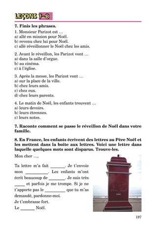197
LEÇONS 7–8
7. Finis les phrases.
1. Monsieur Parizot est …
a) allé en mission pour Noël.
b) revenu chez lui pour Noël.
c) allé réveillonner le Noël chez les amis.
2. Avant le réveillon, les Parizot vont …
a) dans la salle d’orgue.
b) au cinéma.
c) à l’église.
3. Après la messe, les Parizot vont …
a) sur la place de la ville.
b) chez leurs amis.
c) chez eux.
d) chez leurs parents.
4. Le matin de Noël, les enfants trouvent …
a) leurs devoirs.
b) leurs étrennes.
c) leurs notes.
7. Raconte comment se passe le réveillon de Noël dans votre
famille.
8. En France, les enfants écrivent des lettres au Père Noël et
les mettent dans la boîte aux lettres. Voici une lettre dans
laquelle quelques mots sont disparus. Trouve-les.
Mon cher …,
Ta lettre m’a fait _______. Je t’envoie
mon ___________. Les enfants m’ont
écrit beaucoup de ________. Je suis très
_____ et parfois je me trompe. Si je ne
t’apporte pas le __________ que tu m’as
demandé, pardonne-moi.
Je t’embrasse fort.
Le _______ Noël.
 