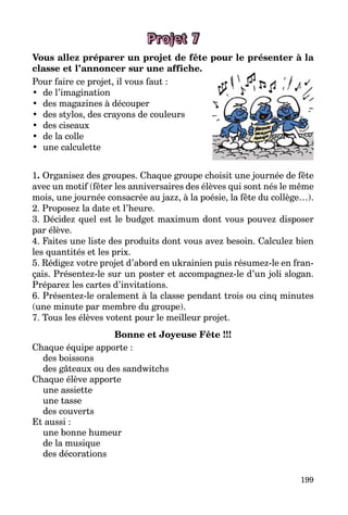 199
Projet 7
Vous allez préparer un projet de fête pour le présenter à la
classe et l’annoncer sur une affiche.
Pour faire ce projet, il vous faut :
•	 de l’imagination
•	 des magazines à découper
•	 des stylos, des crayons de couleurs
•	 des ciseaux
•	 de la colle
•	 une calculette
1. Organisez des groupes. Chaque groupe choisit une journée de fête
avec un motif (fêter les anniversaires des élèves qui sont nés le même
mois, une journée consacrée au jazz, à la poésie, la fête du collège…).
2. Proposez la date et l’heure.
3. Décidez quel est le budget maximum dont vous pouvez disposer
par élève.
4. Faites une liste des produits dont vous avez besoin. Calculez bien
les quantités et les prix.
5. Rédigez votre projet d’abord en ukrainien puis résumez-le en fran­
çais. Présentez-le sur un poster et accompagnez-le d’un joli slogan.
Préparez les cartes d’invitations.
6. Présentez-le oralement à la classe pendant trois ou cinq minutes
(une minute par membre du groupe).
7. Tous les élèves votent pour le meilleur projet.
Bonne et Joyeuse Fête !!!
Chaque équipe apporte :
des boissons
des gâteaux ou des sandwitchs
Chaque élève apporte
une assiette
une tasse
des couverts
Et aussi :
une bonne humeur
de la musique
des décorations
 