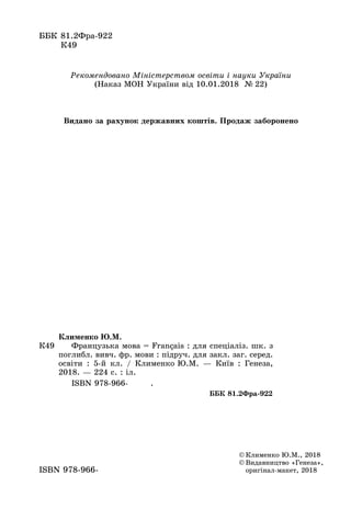 ББК	81.2Фра-922
К49
©	Клименко Ю.М., 2018
©	Видавництво «Генеза»,
оригінал-макет, 2018ISBN 978-966-
К49
Клименко Ю.М.
	 Французька мова = Français : для спеціаліз. шк. з
поглибл. вивч. фр. мови : підруч. для закл. заг. серед.
освіти : 5-й  кл. / Клименко Ю.М.  — Київ  : Генеза,
2018. — 224 с. : іл.
	 ISBN 978-966- .
ББК 81.2Фра-922
Рекомендовано Міністерством освіти і науки України
(Наказ МОН України від 10.01.2018 № 22)
Видано за рахунок державних коштів. Продаж заборонено
 