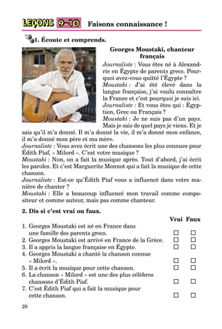 20
LEÇONS 9–10 Faisons connaissance !
1. Écoute et comprends.
Georges Moustaki, chanteur
français
Journaliste : Vous êtes né à Alexand­
rie en Égypte de parents grecs. Pour­
quoi avez-vous quitté l’Égypte ?
Moustaki : J’ai été élevé dans la
langue française, j’ai voulu connaître
la Fran­ce et c’est pourquoi je suis ici.
Journaliste : Et vous êtes qui : Égyp­
tien, Grec ou Français ?
Moustaki : Je ne suis pas d’un pays.
Mais je sais de quel pays je viens. Et je
sais qu’il m’a donné. Il m’a donné la vie, il m’a donné mon enfance,
il m’a donné mon père et ma mère.
Journaliste : Vous avez écrit une des chansons les plus connues pour
Édith Piaf, « Milord ». C’est votre musique ?
Moustaki : Non, on a fait la musique après. Tout d’abord, j’ai écrit
les paroles. Et c’est Marguerite Monnot qui a fait la musique de cette
chanson.
Journaliste : Est-ce qu’Édith Piaf vous a influencé dans votre ma­
nière de chanter ?
Moustaki : Elle a beaucoup influencé mon travail comme compo­
siteur et comme auteur, mais pas comme chanteur.
2. Dis si c’est vrai ou faux.
		 Vrai	 Faux
1.	Georges Moustaki est né en France dans
une famille des parents grecs.	 	 	
2.	Georges Moustaki est arrivé en France de la Grèce.	 	 	
3.	Il a appris la langue française en Égypte.	 	 	
4.	Georges Moustaki a chanté la chanson connue
« Milord ».	 	 	
5.	Il a écrit la musique pour cette chanson.	 	 	
6.	La chanson « Milord » est une des plus célèbres
chansons d’Édith Piaf. 	 	 	
7.	C’est Édith Piaf qui a fait la musique pour
cette chanson.	 	 	
 
