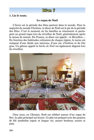 200
Bilan 7
1. Lis le texte.
Le repas de Noël
L’hiver est la période des fêtes partout dans le monde. Pour la
majorité du monde Chrétien, le dîner de Noël est le pic de la période
des fêtes. C’est le moment où les familles se réunissent et parta­
gent un grand repas lors du réveillon de Noël, généralement après
la messe de minuit. En France, ce dîner est appelé « le Réveillon ».
En fonction des habitudes culinaires de chaque région, le menu est
composé d’une dinde aux marrons, d’une oie, d’huîtres et de foie
gras. Un gâteau appelé la bûche de Noël est également déguisé lors
du réveillon.
Chez nous, en Ukraine, Noël est célébré autour d’un repas de
fête. Le plat principal est koutia. Ce plat est préparé avec des graines
de blé symbolise espoir et longue vie, assure bonheur, succès et
paix.
 