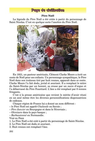 202
Page de civilisation
Père Noël
La légende du Père Noël a été créée à partir du personnage de
Saint Nicolas. C’est en quelque sorte l’ancêtre du Père Noël.
En 1821, un pasteur américain, Clément Clarke Moore a écrit un
conte de Noël pour ses enfants. Un personnage sympathique, le Père
Noël dans son traîneau tiré par huit rennes, apparaît dans ce conte.
Clarke Moore l’a fait dodu, jovial et souriant. Il a remplacé le mitre
du Saint-Nicolas par un bonnet, sa crosse par un sucre d’orgue et
l’a débarrassé du Père Fouettard. L’âne a été remplacé par 8 rennes
fringants.
C’est à la presse américaine que revient le mérite d’avoir réuni
en un seul même être les diverses personnifications dispensatrices
de cadeaux.
Chaque région de France lui a donné un nom différent :
– le Père Noël est appelé Chalande en Savoie ;
– Père Janvier en Bourgogne et dans le Nivernais ;
– Olentzaro dans le pays basque ;
– Barbassionné en Normandie.
Vrai ou Faux
1. Le Père Noël a été créé à partir du personnage de Saint-Nicolas.
2. Le Père Noël est dodu et souriant.
3. Huit rennes ont remplacé l’âne.
 