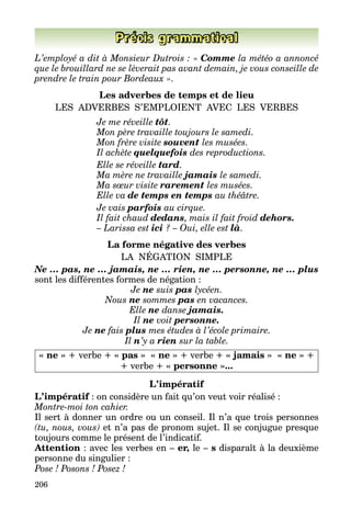 206
Précis grammatical
L’employé a dit à Monsieur Dutrois : « Comme la météo a annoncé
que le brouillard ne se lèverait pas avant demain, je vous conseille de
prendre le train pour Bordeaux ».
Les adverbes de temps et de lieu
LES ADVERBES S’EMPLOIENT AVEC LES VERBES
	 Je me réveille tôt.
	 Mon père travaille toujours le samedi.
	 Mon frère visite souvent les musées.
	 Il achète quelquefois des reproductions.
	 Elle se réveille tard.
	 Ma mère ne travaille jamais le samedi.
	 Ma sœur visite rarement les musées.
	 Elle va de temps en temps au théâtre.
	 Je vais parfois au cirque.
	 Il fait chaud dedans, mais il fait froid dehors.
	 – Larissa est ici ? – Oui, elle est là.
La forme négative des verbes
LA NÉGATION SIMPLE
Ne … pas, ne … jamais, ne … rien, ne … personne, ne … plus
sont les différentes formes de négation :
Je ne suis pas lycéen.
Nous ne sommes pas en vacances.
Elle ne danse jamais.
Il ne voit personne.
Je ne fais plus mes études à l’école primaire.
Il n’y a rien sur la table.
« ne » + verbe + « pas » « ne » + verbe + « jamais » « ne » +
+ verbe + « personne »...
L’impératif
L’impératif : on considère un fait qu’on veut voir réalisé :
Montre-moi ton cahier.
Il sert à donner un ordre ou un conseil. Il n’a que trois personnes
(tu, nous, vous) et n’a pas de pronom sujet. Il se conjugue presque
toujours comme le présent de l’indicatif.
Attention : avec les verbes en – er, le – s disparaît à la deuxième
personne du singulier :
Pose ! Posons ! Posez !
 