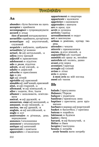 212
Vocabulaire
Aa
abonder v бути багатим на щось
accepter v приймати
accompagner v супроводжувати
accord m згода
	 être d’accord погоджуватися
accueillirvприймати,зустрічати
acoustique adj акустичний,
слу­хо­вий
acquérir v набувати, здобувати
actualités f pl новини
actuel, -le adj актуальний, а
adieu interj прощай
adjectif m прикметник
adolescent m підліток
ado m розм. підліток
adroit, -e adj умілий, а
adulte m дорослий
adverbe m прислівник
âge m вік
âgé adj літній
agréable adj приємний
aimableadj люб’язний,приємний
aîné, -e adj старший, -a
allemand, -e adj німецький, -a
aller v ходити, йти, їхати
allumer v запалювати, освітлю­
ва­ти
amical, -e adj дружній, -я
amoureux, -euse adj закоханий, -a
amusant, -e adj смішний, a
ancien, -ne adj древній, -я
anglais, -e adj англійський, -a
angle m кут
anniversaire m річниця, день
на­ро­дження
annonce f оголошення
annoncer v оголошувати
antique adj античний
apercevoir v помічати
apparaître v з’являтися
appartement m квартира
appartenir v належати
apprécier v оцінювати
apprendre v вивчати
arc m арка; лук
arrêt m зупинка
arrivée f приїзд
arrondissement m округ
art m мистецтво
artisan m ремісник, кустар; тво­
рець
attendre v чекати
atterrir v приземлятися
aucun, -e pron ніякий, a
aujourd’hui adv сьогодні
aussitôt adv зразу ж, негайно
autrefois adv колись, давно
avant prép перед
aventure f пригода
aveugle adj сліпий
avion m літак
avis m думка
	 à mon avis на мій погляд
aussi adv також
Bb
balade f прогулянка
Balance f Терези
balayer v підмітати
banlieue f приміська зона
baptiser v хрестити; дати прі­­з­­
ви­сь­ко
barbaremварвар; adjжорстокий
basket m баскетбол; f кросівка
bateau m корабель
bâtiment m будівля
battre v бити
bavard, -e adj балакучий, a
Bélier m Овен
bergère f пастушка
besoin m потреба
	 avoir besoin мати потребу
 