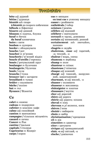 213
Vocabulaire
bête adj дурний
bêtise f дурниця
bientôt adv скоро
	 à bientôt до скорого побачення
bifteck m біфштекс
bizarre adj дивний
blouson m куртка, блузка
bœuf m бичок
	 du bœuf яловичина
boire v пити
bonbon m цукерка
border v обсаджувати
bouche f рот
boucher m м’ясник
boucherie f м’ясний відділ
boucle d’oreille f сережка
bouée f рятувальний круг
boulanger m булочник
boulangerie f булочна
boule f куля
branche f гілка
bronzer (se) v загорати
brouillard m туман
brûler v спалювати
bûche f поліно
but m гол
Byzance f Візантія
Cc
cabri m козеня
cadeau m подарунок
cafetier m власник кафе
calme adj спокійний
camion m вантажівка
campagne f сільська місцевість
canard m качка
Cancer m Рак
cantine f їдальня
capitale f столиця
Capricorne m Козеріг
carpe f короп
cas m випадок
	 en tout cas в усякому випадку
casser v розбивати
cathédrale f собор
ceinture f ремінь
célèbre adj відомий
célébrer v святкувати
cercueil m труна, домовина
certain adj впевнений; деякий
certainement adv звичайно,
на­пев­но
chagrin m журба
chalereux, -euse adj гарячий,
а; теп­лий, а
chaleur f жара, спека
chameau m верблюд
champ m поле
chanteur m співак
chanteuse f співачка
chaque adj кожний
chargé adj тяжкий, напруже­
ний, завантажений
charmant, -e adj милий, а
chasser v полювати
chasseur m мисливець
châtaignier m каштан
chaussure f взуття
cher adj дорогий
chère adj дорога
chérie adj дорога; кохана
cheval m кінь
cheveux m pl волосся, коси
chèvre f коза
choisir v вибирати
choix m вибір
christianisation f хрещення
cil m вія
cimetière m цвинтар
citer v цитувати
civique adj громадянський
clair, -e adj світлий, -a
cloche f дзвіночок
 