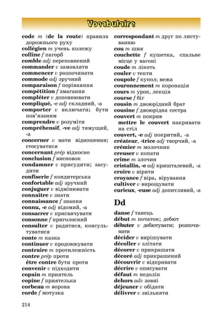 214
Vocabulaire
code m (de la route) правила
до­рож­нього руху
collégien m учень колежу
colline f пагорб
comble adj переповнений
commander v замовляти
commencer v розпочинати
commode adj зручний
comparaison f порівняння
compétition f змагання
compléter v доповнювати
compliqué, -e adj складний, -a
comporter v включати; бути
по­в’я­заним
comprendre v розуміти
compréhensif, -ve adj тямущий,
-a
concerner v мати відношення;
сто­­­суватися
concernant prép відносно
conclusion f висновок
condamner v присудити; засу­­
ди­ти
confiserie f кондитерська
confortable adj зручний
conjuguer v відмінювати
connaître v знати
connaissance f знання
connu, -e adj відомий, -a
consacrer v присвячувати
consonne f приголосний
consulter v радитися, консуль­
ту­ва­тися
conte m казка
continuer v продовжувати
contraire m протилежність
contre prép проти
	 être contre бути проти
convenir v підходити
copain m приятель
copine f приятелька
corbeau m ворона
corde f мотузка
correspondant m друг по лис­ту­
ван­ню
cou m шия
couchette f кушетка, спальне
міс­це у вагоні
coude m лікоть
couler v текти
coupole f купол; вежа
couronnement m коронація
cours m урок, лекція
course f біг
cousin m двоюрідний брат
cousine f двоюрідна сестра
couvert m покрив
	 mettre le couvert накривати
на стіл
couvert, -e adj покритий, a
créateur, -trice adj творчий, a
crémier m молочник
creuser v копати
crime m злочин
cristallin, -e adj кришталевий, а
croire v вірити
croyance f віра, вірування
cultiver v вирощувати
curieux, -euse adj допитливий, -a
Dd
danse f танець
début m початок; дебют
débuter v дебютувати; розпочи­
нати
décider v вирішувати
décoller v злітати
décorer v прикрашати
décoré adj прикрашений
découvrir v відкривати
décrire v описувати
défaut m недолік
dehors adv зовні
déjeuner v обідати
délivrer v звільняти
 