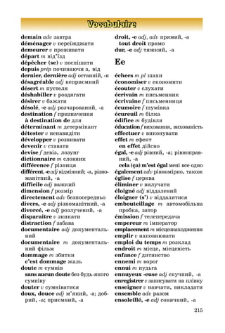 215
Vocabulaire
demain adv завтра
déménager v переїжджати
demeurer v проживати
départ m від’їзд
dépêcher (se) v поспішати
depuis prép починаючи з, від
dernier, dernière adj останній, -я
désagréable adj неприємний
désert m пустеля
déshabiller v роздягати
désirer v бажати
désolé, -e adj розчарований, a
destination f призначення
	 à destination de для
déterminant m детермінант
détester v ненавидіти
développer v розвивати
devenir v ставати
devise f девіз, лозунг
dictionnaire m словник
différence f різниця
différent,-eadjвідмінний; а, різ­но­
манітний, а
difficile adj важкий
dimension f розмір
directement adv безпосередньо
divers, -e adj різноманітний, -а
divorcé, -e adj розлучений, а
disparaître v зникати
distraction f забава
documentaire adj документа­ль­
ний
documentaire m доку­мен­таль­
ний фільм
dommage m збитки
	 c’est dommage жаль
doute m сумнів
	 sans aucun doute без будьякого
сумніву
douter v сумніватися
doux, douce adj м’який, -а; доб­
рий, а; приємний, а
droit, -e adj, adv прямий, a
	 tout droit прямо
dur, -e adj тяжкий, а
Ee
échecs m pl шахи
économiser v економити
écouter v слухати
écrivain m письменник
écrivaine f письменниця
écumoire f шумівка
écureuil m білка
édifice m будівля
éducation f виховання, вихо­ва­ніс­­­ть
effectuer v виконувати
effet m ефект
	 en effet дійсно
égal, -e adj рівний, а; рівно­прав­
ний, а
	 cela (ça) m’est égal мені все одно
également adv рівномірно, також
église f церква
éliminer v вилучати
éloigné adj віддалений
éloigner (s’) v віддалятися
embouteillage m автомобільна
пробка, затор
émission f телепередача
empereur m імператор
emplacement m місце­зна­хо­джен­ня
emplir v наповнювати
emploi du temps m розклад
endroit m місце, місцевість
enfance f дитинство
ennemi m ворог
ennui m нудьга
ennuyeux -euse adj скучний, а
enregistrer v записувати на плів­ку
enseigner v навчати, викладати
ensemble adv разом
ensoleillé, -e adj сонячний, а
 