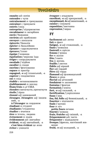 216
Vocabulaire
ensuite adv потім
entendre v чути
entraînement m тренування
entraîner v тренувати
entrée f вхід
entreprise f підприємство
envahisseur m загарбник
envie f бажання
environ adv приблизно
envoyer v посилати
épicerie f бакалія
épicier m бакалійник
épouser v одружуватися
épreuve f іспит
équipe f команда
équitation f верхова їзда
ériger v споруджувати
escalade f підйом
escalier m сходи
escrime f фехтування
espace m простір
espagnol, -e adj іспанський, а
espérer v сподіватися
est m схід
établir v встановлювати
établissement m заклад
États-Unis m pl США
étendrevвитягнути,протягнути
étoile f зірка
étonné adj здивований
étranger, étrangère adj іно­зем­
ний, а
	 à l’étranger за кордоном
étudiant m студент
étudiante f студентка
étudier v вчитися
être m істота, людина
événement m подія
évidemment adv звичайно
évident, -e adj звичайний, а
	 c’est bien évident це ясно
éviter v уникати
évoquer v згадувати
excellent, -e adj прекрасний, а
exceptionnel, -leadjвинятко­вий, а
exister v існувати
exposition f виставка
expression f вираз
Ff
facilement adv легко
fait m факт
fatigué, -e adj стомлений, а
faute f помилка
fauteuil m крісло
femme f жінка
fer m залізо
fête f свято
feu m вогонь
feuille f листок
fidèle adj вірний
fier adj гордий
fière adj горда
flamand adj фламандський
fleuve m ріка
fluvial adj річковий
fondateur m засновник
fontaine f фонтан
formation f освіта
fort, -e adj сильний, а
fortification f укріплення
fosse f яма
fou, fol, folle adj божевільний, а
fouetter v підганяти
foule f натовп
four m піч
	 petits fours печиво
fourmi f комаха
frais, fraîche adj свіжий, а
fréquemment adv часто
fréquenter v відвідувати
fresque f фреска, настінний жи­­
вопис
froid, -e adj холодний, а
 