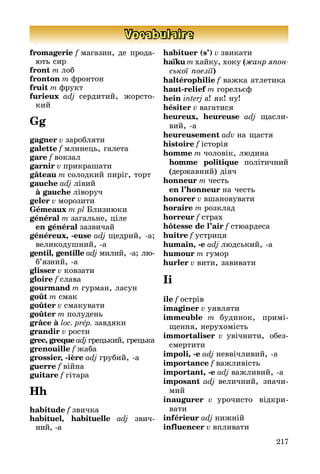 217
Vocabulaire
fromagerie f магазин, де про­да­
ють сир
front m лоб
fronton m фронтон
fruit m фрукт
furieux adj сердитий, жорсто­
кий
Gg
gagner v заробляти
galette f млинець, галета
gare f вокзал
garnir v прикрашати
gâteau m солодкий пиріг, торт
gauche adj лівий
	 à gauche ліворуч
geler v морозити
Gémeaux m pl Близнюки
général m загальне, ціле
	 en général зазвичай
généreux, -euse adj щедрий, а;
ве­­ликодушний, а
gentil, gentille adj милий, а; лю­­
б’яз­ний, а
glisser v ковзати
gloire f слава
gourmand m гурман, ласун
goût m смак
goûter v смакувати
goûter m полудень
grâce à loc. prép. завдяки
grandir v рости
grec, greque adj грецький, гре­цька
grenouille f жаба
grossier, -ière adj грубий, а
guerre f війна
guitare f гітара
Hh
habitude f звичка
habituel, habituelle adj звич­
ний, а
habituer (s’) v звикати
haїku m хайку, хоку (жанр япон­
ської поезії)
haltérophilie f важка атлетика
haut-relief m горельєф
hein interj а! як! ну!
hésiter v вагатися
heureux, heureuse adj щасли
вий, а
heureusement adv на щастя
histoire f історія
homme m чоловік, людина
	 homme politique політичний
(дер­жавний) діяч
honneur m честь
	 en l’honneur на честь
honorer v вшановувати
horaire m розклад
horreur f страх
hôtesse de l’air f стюардеса
huître f устриця
humain, -e adj людський, а
humour m гумор
hurler v вити, завивати
Ii
île f острів
imaginer v уявляти
immeuble m будинок, примі­
щен­ня, нерухомість
immortaliser v увічнити, обез­
смер­­тити
impoli, -e adj неввічливий, а
importance f важливість
important, -e adj важливий, а
imposant adj величний, зна­чи­
мий
inaugurer v урочисто відкри­
вати
inférieur adj нижній
influencer v впливати
 