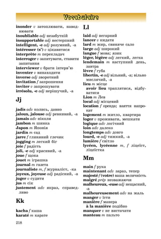 218
Vocabulaire
inonder v затоплювати, навод­
ню­вати
inoubliable adj незабутній
insupportable adj нестерпний
intelligent, -e adj розумний, а
intéresser (s’) v цікавитися
interprète m перекладач
interroger v запитувати, ста­ви­ти
за­питання
interviewer v брати інтерв’ю
inventer v винаходити
inverse adj зворотний
invitation f запрошення
inviter v запрошувати
irrésolu, -e adj нерішучий, а
Jj
jadis adv колись, давно
jaloux, jalouse adj ревнивий, а
jamais adv ніколи
jambon m шинка
Japon m Японія
jardin m сад
jarre f глиняний глечик
jogging m легкий біг
joie f радість
joli, -e adj красивий, а
joue f щока
jouet m іграшка
journal m газета
journaliste m, f журналіст, ка
joyeux, joyeuse adj радісний, а
juger v судити
jus m сік
justement adv якраз, спра­вед­
ливо
Kk
kacha f каша
karaté m карате
Ll
laid adj негарний
lancer v кидати
lard m жир, свиняче сало
large adj широкий
langue f мова; язик
léger, légère adj легкий, легка
lendemain m наступний день,
завт­ра
lèvre f губа
libertin, -e adj вільний, а; вільно
мислячий, а
lieu m місце
	 avoir lieu траплятися, відбу­
ва­ти­ся
Lion m Лев
local adj місцевий
location f оренда; взяття на­про­
кат­
logement m житло, квартира
loger v проживати, мешкати
logique adv логічний
loin adv далеко
longtemps adv довго
lourd, -e adj тяжкий, а
lumière f світло
lycéen, lycéenne m, f ліцеїст,
лі­цеї­стка
Mm
main f рука
maintenant adv зараз, тепер
majesté f (votre) ваша величність
malgré prép незважаючи
malheureux, -euse adj нещасний,
а
malheureusement adv на жаль
manger v їсти
manière f манера
	 à la manière подібно
manquer v не вистачати
manteau m пальто
 