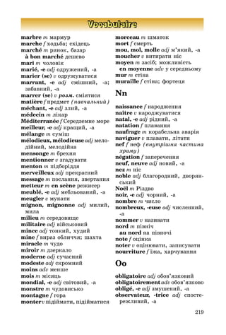 219
Vocabulaire
marbre m мармур
marche f ходьба; східець
marché m ринок, базар
	 à bon marché дешево
mari m чоловік
marié, -e adj одружений, а
marier (se) v одружуватися
marrant, -e adj смішний, а;
за­бав­ний, а
marrer (se) v розм. сміятися
matière f предмет (навчальний)
méchant, -e adj злий, а
médecin m лікар
Méditerranée f Середземне море
meilleur, -e adj кращий, а
mélange m суміш
mélodieux, mélodieuse adj мело­
дій­ний, мелодійна
mensonge m брехня
mentionner v згадувати
menton m підборіддя
merveilleux adj прекрасний
message m послання, звертання
metteur m en scène режисер
meublé, -e adj мебльований, а
meugler v мукати
mignon, mignonne adj милий,
мила
milieu m середовище
militaire adj військовий
mince adj тонкий, худий
mine f вираз обличчя; шахта
miracle m чудо
miroir m дзеркало
moderne adj сучасний
modeste adj скромний
moins adv менше
mois m місяць
mondial, -e adj світовий, а
monstre m чудовисько
montagne f гора
montervпідіймати, підійматися
morceau m шматок
mort f смерть
mou, mol, molle adj м’який, а
moucher v витирати ніс
moyen m засіб; можливість
	 en moyenne adv у середньому
mur m стіна
muraille f стіна; фортеця
Nn
naissance f народження
naître v народжуватися
natal, -e adj рідний, а
natation f плавання
naufrage m корабельна аварія
naviguer v плавати, літати
nef f неф (внутрішня частина
хра­му)
négation f заперечення
neuf, neuve adj новий, а
nez m ніс
noble adj благородний, дво­рян­
сь­кий
Noël m Різдво
noir, -e adj чорний, а
nombre m число
nombreux, -euse adj численний,
а
nommer v називати
nord m північ
	 au nord на півночі
note f оцінка
noter v оцінювати, записувати
nourriture f їжа, харчування
Oo
obligatoire adj обов’язковий
obligatoirement adv обов’язково
obligé, -e adj змушений, а
observateur, -trice adj спо­сте­
реж­ли­вий, а
 