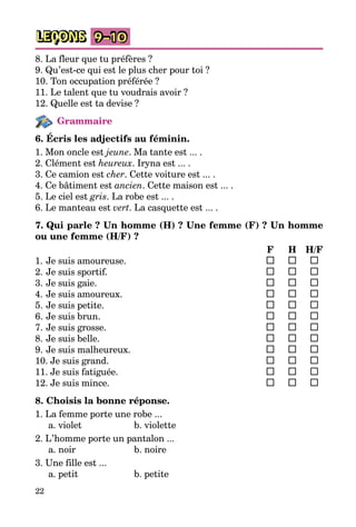 22
LEÇONS 9–10
8. La fleur que tu préfères ?
9. Qu’est-ce qui est le plus cher pour toi ?
10. Ton occupation préférée ?
11. Le talent que tu voudrais avoir ?
12. Quelle est ta devise ?
Grammaire
6. Écris les adjectifs au féminin.
1. Mon oncle est jeune. Ma tante est ... .
2. Clément est heureux. Iryna est ... .
3. Ce camion est cher. Cette voiture est ... .
4. Ce bâtiment est ancien. Cette maison est ... .
5. Le ciel est gris. La robe est ... .
6. Le manteau est vert. La casquette est ... .
7. Qui parle ? Un homme (H) ? Une femme (F) ? Un homme
ou une femme (H/F) ?
		 F	 H	H/F
1.	Je suis amoureuse.	 	 	
2.	Je suis sportif.	 	 	
3.	Je suis gaie.	 	 	
4.	Je suis amoureux.	 	 	
5.	Je suis petite. 	 	 	
6.	Je suis brun.	 	 	
7.	Je suis grosse. 	 	 	
8.	Je suis belle. 	 	 	
9.	Je suis malheureux.	 	 	
10. Je suis grand. 	 	 	
11. Je suis fatiguée.	 	 	
12. Je suis mince.	 	 	
8. Choisis la bonne réponse.
1. La femme porte une robe ...
a. violet	 b. violette
2. L’homme porte un pantalon ...
a. noir	 b. noire
3. Une fille est ...
a. petit	 b. petite
 