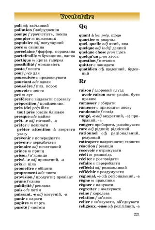 221
Vocabulaire
poli adj ввічливий
pollution f забруднення
pompe f урочистість, помпа
pompier m пожежник
populaire adj популярний
porc m свинина
porcelaine f фарфор, порцеля­на
portefeuille m бумажник, папка
portique m крита галерея
possibilité f можливість
poste f пошта
pour prép для
poursuivre v продовжувати
pourtant adv однак
poussière f пил, порох
pouvoir v могти
pré m луг
préférer v віддавати перевагу
préposition f прийменник
près (de) prép біля
	 tout près зовсім близько
presque adv майже
prêt, -e adj готовий, а
prêter v позичати
	 prêter attention à звертати
ува­гу
prévenir v попереджати
prévoir v передбачати
primaire adj початковий
prince m принц
prison f в’язниця
privé, -e adj приватний, а
prix m ціна
promettre v обіцяти
proprement adv чисто
provision f продукти; провіант
prune f слива
publicité f реклама
puis adv потім
puissant, -e adj могутній, я
punir v карати
pupitre m парта
pureté f чистота
Qq
quant à loc. prép. щодо
quartier m квартал
quel, quelle adj який, яка
quelque adj indéf. деякий
quelque chose pron щось
quelqu’un pron хтось
question f питання
quitter v покидати
quotidien adj щоденний, буден­
ний
Rr
raison f здоровий глузд
	 avoir raison мати рацію, бути
пра­вим
ramasser v збирати
ramener v приводити знову
randonnée f похід
rangé, -e adj акуратний, a; при­
бра­ний, a
ranger v прибирати, розмі­щувати
rare adj рідкий; рідкісний
rationnel adj раціональний,
ро­зум­ний
rattraper v наздоганяти; схопити
réaction f реакція
recevoir v отримувати
récit m розповідь
réciter v розповідати
refaire v переробляти
réfléchi adj розважливий
réfléchir v роздумувати
régional, -e adj регіональний, а
règne m правління
règner v панувати
regretter v жалкувати
reine f королева
relation f зв’язок
relier v зв’язувати, об’єднувати
religieux, -euse adj релігійний, а
 