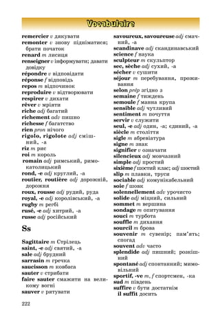 222
Vocabulaire
remercier v дякувати
remonter v знову підніматися;
бра­ти початок
renard m лисиця
renseigner v інформувати; давати
до­від­ку
répondre v відповідати
réponse f відповідь
repos m відпочинок
reproduire v відтворювати
respirer v дихати
rêver v мріяти
riche adj багатий
richement adv пишно
richesse f багатство
rien pron нічого
rigolo, rigolote adj сміш­
	 ний, а
riz m рис
roi m король
romain adj римський, римо
	 ка­то­ли­цький
rond, -e adj круглий, а
routier, routière adj дорожній,
до­рожня
roux, rousse adj рудий, руда
royal, -e adj королівський, а
rugby m регбі
rusé, -e adj хитрий, а
russe adj російський
Ss
Sagittaire m Стрілець
saint, -e adj святий, а
sale adj брудний
sarrasin m гречка
saucisson m ковбаса
sauter v стрибати
faire sauter смажити на вели­
ко­му вогні
sauver v рятувати
savoureux, savoureuse adj смач­
ний, а
scandinave adj скандинавський
science f наука
sculpteur m скульптор
sec, sèche adj сухий, а
sécher v сушити
séjour m перебування, прожи­
ван­ня
selon prép згідно з
semaine f тиждень
semoule f манна крупа
sensible adj чутливий
sentiment m почуття
servir v служити
seul, -e adj один, а; єдиний, а
siècle m століття
sigle m абревіатура
signe m знак
signifier v означати
silencieux adj мовчазний
simple adj простий
sixième f шостий клас; adj шос­тий
slip m плавки, труси
sociable adj комунікабельний
soie f шовк
solennellement adv урочисто
solide adj міцний, сильний
sommet m вершина
sondage m опитування
souci m турбота
souffle m дихання
sourcil m брова
souvenir m сувенір; пам’ять;
спогад
souvent adv часто
splendide adj пишний; роз­кіш­
ний
spontané adj спонтанний; ми­мо­
віль­ний
sportif, -ve m, f спортсмен, ка
sud m південь
suffire v бути достатнім
	 il suffit досить
 