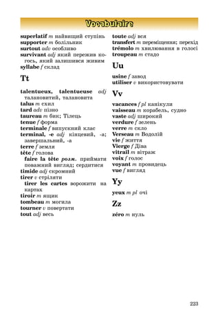 223
Vocabulaire
superlatif m найвищий ступінь
supporter m болільник
surtout adv особливо
survivant adj який пережив ко­­
гось, який залишився живим
syllabe f склад
Tt
talentueux, talentueuse adj
тала­но­витий, талановита
talus m схил
tard adv пізно
taureau m бик; Тілець
tenue f форма
terminale f випускний клас
terminal, -e adj кінцевий, а;
за­вер­шальний, а
terre f земля
tête f голова
	 faire la tête розм. приймати
по­важний вигляд; сердитися
timide adj скромний
tirer v стріляти
	 tirer les cartes ворожити на
картах
tiroir m ящик
tombeau m могила
tourner v повертати
tout adj весь
toute adj вся
transfert m переміщення; пере­хід
trémolo m хвилювання в голосі
troupeau m стадо
Uu
usine f завод
utiliser v використовувати
Vv
vacances f pl канікули
vaisseau m корабель, судно
vaste adj широкий
verdure f зелень
verre m скло
Verseau m Водолій
vie f життя
Vierge f Діва
vitrail m вітраж
voix f голос
voyant m провидець
vue f вигляд
Yy
yeux m pl очі
Zz
zéro m нуль
 