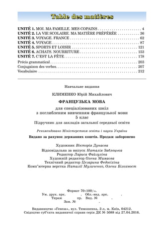 Навчальне видання
КЛИМЕНКО Юрій Михайлович
ФРАНЦУЗЬКА МОВА
для спеціалізованих шкіл
з поглибленим вивченням французької мови
5 клас
Підручник для закладів загальної середньої освіти
Художник Вікторія Дунаєва
Відповідальна за випуск Наталія Заблоцька
Редактор Лариса Файзуліна
Художній редактор Олена Мамаєва
Технічний редактор Цезарина Федосіхіна
Комп’ютерна верстка Наталії Музиченко, Олени Білохвост
Рекомендовано Міністерством освіти і науки України
Table des matières
UNITÉ 1. MOI. MA FAMILLE. MES COPAINS  . . . . . . . . . . . . . . . . . . . . .  4
UNITÉ 2. LA VIE SCOLAIRE. MA MATIÈRE PRÉFÉRÉE . . . . . . . . . . .  36
UNITÉ 3. VOYAGE. FRANCE . . . . . . . . . . . . . . . . . . . . . . . . . . . . . . . . . . .  62
UNITÉ 4. VOYAGE  . . . . . . . . . . . . . . . . . . . . . . . . . . . . . . . . . . . . . . . . . . .  87
UNITÉ 5. SPORTS ET LOISIR . . . . . . . . . . . . . . . . . . . . . . . . . . . . . . . . .  121
UNITÉ 6. ACHATS. NOURRITURE  . . . . . . . . . . . . . . . . . . . . . . . . . . . .  153
UNITÉ 7. C’EST LA FÊTE . . . . . . . . . . . . . . . . . . . . . . . . . . . . . . . . . . . .  178
Précis grammatical  . . . . . . . . . . . . . . . . . . . . . . . . . . . . . . . . . . . . . . . . . . . . 203
Conjugaison des verbes . . . . . . . . . . . . . . . . . . . . . . . . . . . . . . . . . . . . . . . . . 207
Vocabulaire . . . . . . . . . . . . . . . . . . . . . . . . . . . . . . . . . . . . . . . . . . . . . . . . . .  212
Видано за рахунок державних коштів. Продаж заборонено
Формат 70×100/16.
Ум. друк. арк. . Обл.-вид. арк. .
Тираж пр. Вид. № .
Зам. №        .
Видавництво «Генеза», вул. Тимошенка, 2-л, м. Київ, 04212.
Свідоцтво суб’єкта видавничої справи серія ДК № 5088 від 27.04.2016.
 