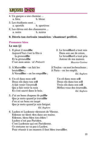 23
LEÇONS 9–10
4. Un garçon a une chemise ...
a. bleu	 b. bleue
5. Les étudiants sont ...
a. sportifs	 b. sportives
6. Les élèves ont des chaussures ...
a. noirs	 b. noires
9. Décris ton écrivain (musicien / chanteur) préféré.
Prononce bien
Le son [j]
1.	Il pleut il mouille
	 Aujourd’hui c’est la fête à
	 la grenouille
	 Et la grenouille
	 C’est mon amie. (J. Prévert)
2.	Le brouillard a tout mis
	 Dans son sac de coton,	
	 Le brouillard a tout pris
	 Autour de ma maison.
Maurice Carême
3.	À Marseille – on fait les
bouteilles ;
	 À Versailles – on les empaille ;
	 ÀToulon –onmetlesbouchons ;
	 À Paris – on les emplit.
Ed. Seghers
4.	Un cil dans mon œil
	 Deux cils dans ton œil
	 A fait venir l’écureuil
	 Qui a fait venir la noix
	 Et s’est sauvé dans le bois.
Un cil dans mon œil
Deux cils dans ton œil
Trois cils dans son œil
Méfiez-vous des écureuils.
Ed. Seghers
5.	J’ai un beau chapeau de paille
	 Que je mets quand je travaille
	 J’en ai un beau en taupé
	 Que je mets quand je suis fatigué.
Ed. Seghers
6.	Lucien et Lucienne viennent de Vienne.
	 Etienne ne tient rien dans ses mains.
	 Etienne, tiens bien ton chien !
	 Lucien n’est pas Parisien.
	 C’est Lucienne qui est Parisienne.
	 Ce costume ne va pas à Lucien.
	 Pour réussir à un examen il faut bien travailler.
 
