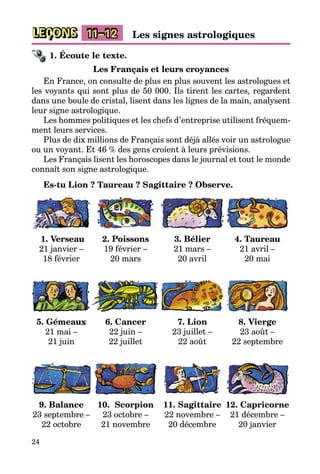 24
LEÇONS 11–12 Les signes astrologiques
1. Écoute le texte.
Les Français et leurs croyances
En France, on consulte de plus en plus souvent les astrologues et
les voyants qui sont plus de 50 000. Ils tirent les cartes, regardent
dans une boule de cristal, lisent dans les lignes de la main, analysent
leur signe astrologique.
Les hommes politiques et les chefs d’entreprise utilisent fréquem­
ment leurs services.
Plus de dix millions de Français sont déjà allés voir un astrologue
ou un voyant. Et 46 % des gens croient à leurs prévisions.
Les Français lisent les horoscopes dans le journal et tout le monde
connaît son signe astrologique.
Es-tu Lion ? Taureau ? Sagittaire ? Observe.
1. Verseau
21 janvier –
18 février
2. Poissons
19 février –
20 mars
3. Bélier
21 mars –
20 avril
4. Taureau
21 avril –
20 mai
5. Gémeaux
21 mai –
21 juin
6. Cancer
22 juin –
22 juillet
7. Lion
23 juillet –
22 août
8. Vierge
23 août –
22 septembre
9. Balance
23 septembre –
22 octobre
10. Scorpion
23 octobre –
21 novembre
11. Sagittaire
22 novembre –
20 décembre
12. Capricorne
21 décembre –
20 janvier
 