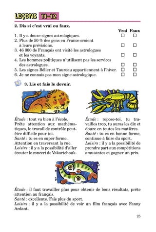 25
LEÇONS 11–12
2. Dis si c’est vrai ou faux.
		 Vrai	 Faux
1.	Il y a douze signes astrologiques.	 	 	
2.	Plus de 50 % des gens en France croient
à leurs prévisions.	 	 	
3.	46 000 de Français ont visité les astrologues
et les voyants.	 	 	
4.	Les hommes politiques n’utilisent pas les services
des astrologues.	 	 	
5.	Les signes Bélier et Taureau appartiennent à l’hiver.	 	 	
6.	Je ne connais pas mon signe astrologique.	 	 	
3. Lis et fais le devoir.
Étude : tout va bien à l’école.
Prête attention aux mathéma­
tiques, le travail de contrôle peut-
être difficile pour toi.
Santé : tu es en super forme.
Attention en traversant la rue.
Loisirs : il y a la possibilité d’aller
écouter le concert de Vakartchouk.
Étude : repose-toi, tu tra­
vailles trop, tu auras les dix et
douze en toutes les matières.
Santé : tu es en bonne forme,
continue à faire du sport.
Loisirs : il y a la possibilité de
prend­re part aux compétitions
amusantes et gagner un prix.
Étude : il faut travailler plus pour obtenir de bons résultats, prête
attention au français.
Santé : excellente. Fais plus du sport.
Loisirs : il y a la possibilité de voir un film français avec Fanny
Ardant.
 
