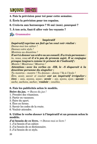 26
LEÇONS 11–12
4. Fais la prévision pour toi pour cette semaine.
5. Écris la prévision pour tes copains.
6. Crois-tu aux horoscopes ? Si oui (non), pourquoi ?
7. À ton avis, faut-il aller voir les voyants ?
Grammaire
Impératif
Impératif exprime un fait qu’on veut voir réalisé :
Donne-moi ton cahier !
Donnez votre stylo !
Montons au deuxième !
Il sert à donner un ordre ou un conseil. Il a trois personnes :
tu, nous, vous et il n’a pas de pronom sujet. Il se conjugue
presque toujours comme le présent de l’indicatif :
Montre ! Montrons ! Montrez !
Attention : avec les verbes en –ER, le –S disparaît à la
deuxième personne du singulier :
Tu montres – montre ! Tu donnes – donne ! Va à l’école !
Être, avoir, savoir et vouloir ont un impératif irrégulier :
être  – sois, soyons, soyez ; avoir – aie, ayons, ayez ; savoir –
sache, sachons, sachez ; vouloir – veuillez.
8. Fais les publicités selon le modèle.
Boire du jus. → Buvez du jus !
1. Prendre des vitamines.
2. Partir en vacances.
3. Faire du sport.
4. Être en forme.
5. Savoir les codes de la route.
6. Vouloir attendre.
9. Utilise le verbe donner à l’impératif et un pronom selon le
modèle.
J’ai besoin de ce livre. → Donne-moi ce livre !
1. J’ai besoin d’un cahier.
2. J’ai besoin de ce dictionnaire.
3. J’ai besoin de ce stylo.
 