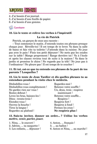 27
LEÇONS 11–12
4. J’ai besoin d’un journal.
5. J’ai besoin d’une feuille de papier.
6. J’ai besoin d’une gomme.
Lecture
10. Lis le texte et relève les verbes à l’impératif.
La vie de Patrick
Patrick, un garçon de onze ans raconte :
– Tout commence le matin. J’entends toutes ces phrases presque
chaque jour. Réveille-toi ! Il est temps de te lever. Va dans la salle
de bains et fais vite ta toilette ! J’attends dans la cuisine. Ne joue
pas avec le pain ! Finis ton petit déjeuner ! Ne mets pas les coudes
sur la table ! Mange proprement ! Range derrière toi ! Va à l’école
et après les classes reviens tout de suite à la maison ! Va dans le
jardin et promène le chien ! Ne regarde pas la télé ! Ne joue pas à
l’ordinateur ! Ne pleure pas ! Il est temps de te coucher !
11. Et toi, est-ce que tu entends ces phrases de la part de tes
parents ? Lesquelles ?
12. Lis le texte de Jean Tardier et dis quelles phrases tu as
entendues pendant la visite chez le médecin.
Déshabillez-vous !
Déshabillez-vous complètement !
Ne gardez rien sur vous !
Restez debout !
Levez les bras, baissez-les !
Dites : trente-trois !
Etendez-vous !
Ouvrez la bouche !
Tirez la langue !
Regardez au plafond !
Regardez-moi !
Retenez votre souffle !
Un, deux, trois : respirez
maintenant !
Retenez votre souffle...
Respirez !
Respirez fort !
Respirez à fond !
Fermez les yeux !
Ne respirez plus !
13. Sais-tu inviter, donner un ordre... ? Utilise les verbes
mettre, venir, parler, jouer.
1. Nina, ... le couvert !
2. Adrien, ... ta casquette !
3. Les enfants, ... déjeuner !
4. Anton, ... français !
5. ... au ballon !
6. Anton et Nina, ... au marché !
 