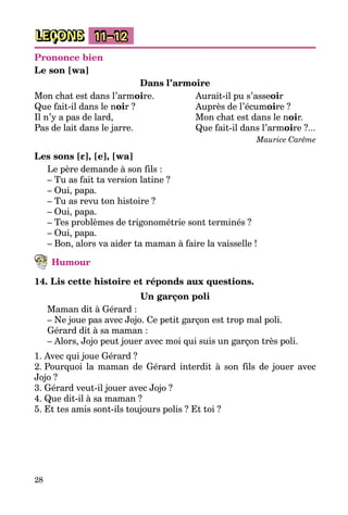 28
LEÇONS 11–12
Prononce bien
Le son [wa]
Dans l’armoire
Mon chat est dans l’armoire.	 Aurait-il pu s’asseoir
Que fait-il dans le noir ?	 Auprès de l’écumoire ?
Il n’y a pas de lard,	 Mon chat est dans le noir.
Pas de lait dans le jarre.	 Que fait-il dans l’armoire ?...
	 Maurice Carême
Les sons [ε], [e], [wa]
Le père demande à son fils :
– Tu as fait ta version latine ?
– Oui, papa.
– Tu as revu ton histoire ?
– Oui, papa.
– Tes problèmes de trigonométrie sont terminés ?
– Oui, papa.
– Bon, alors va aider ta maman à faire la vaisselle !
Humour
14. Lis cette histoire et réponds aux questions.
Un garçon poli
Maman dit à Gérard :
– Ne joue pas avec Jojo. Ce petit garçon est trop mal poli.
Gérard dit à sa maman :
– Alors, Jojo peut jouer avec moi qui suis un garçon très poli.
1. Avec qui joue Gérard ?
2. Pourquoi la maman de Gérard interdit à son fils de jouer avec
Jojo ?
3. Gérard veut-il jouer avec Jojo ?
4. Que dit-il à sa maman ?
5. Et tes amis sont-ils toujours polis ? Et toi ?
 