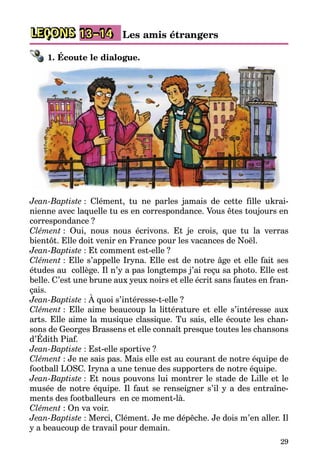 29
LEÇONS 13–14 Les amis étrangers
1. Écoute le dialogue.
Jean-Baptiste : Clément, tu ne parles jamais de cette fille ukrai­
nienne avec laquelle tu es en correspondance. Vous êtes toujours en
correspondance ?
Clément : Oui, nous nous écrivons. Et je crois, que tu la verras
bientôt. Elle doit venir en France pour les vacances de Noël.
Jean-Baptiste : Et comment est-elle ?
Clément : Elle s’appelle Iryna. Elle est de notre âge et elle fait ses
études au collège. Il n’y a pas longtemps j’ai reçu sa photo. Elle est
belle. C’est une brune aux yeux noirs et elle écrit sans fautes en fran­
çais.
Jean-Baptiste : À quoi s’intéresse-t-elle ?
Clément : Elle aime beaucoup la littérature et elle s’intéresse aux
arts. Elle aime la musique classique. Tu sais, elle écoute les chan­
sons de Georges Brassens et elle connaît presque toutes les chansons
d’Édith Piaf.
Jean-Baptiste : Est-elle sportive ?
Clément : Je ne sais pas. Mais elle est au courant de notre équipe de
football LOSC. Iryna a une tenue des supporters de notre équipe.
Jean-Baptiste : Et nous pouvons lui montrer le stade de Lille et le
musée de notre équipe. Il faut se renseigner s’il y a des entraîne­
ments des footballeurs en ce moment-là.
Clément : On va voir.
Jean-Baptiste : Merci, Clément. Je me dépêche. Je dois m’en aller. Il
y a beaucoup de travail pour demain.
 