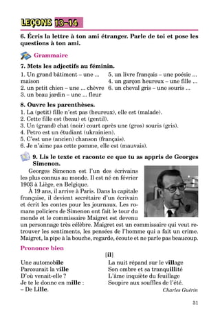 31
LEÇONS 13–14
6. Écris la lettre à ton ami étranger. Parle de toi et pose les
questions à ton ami.
Grammaire
7. Mets les adjectifs au féminin.
1. Un grand bâtiment – une ...
maison
2. un petit chien – une ... chèvre
3. un beau jardin – une ... fleur
5. un livre français – une poésie ...
4. un garçon heureux – une fille ...
6. un cheval gris – une souris ...
8. Ouvre les parenthèses.
1. La (petit) fille n’est pas (heureux), elle est (malade).
2. Cette fille est (beau) et (gentil).
3. Un (grand) chat (noir) court après une (gros) souris (gris).
4. Petro est un étudiant (ukrainien).
5. C’est une (ancien) chanson (français).
6. Je n’aime pas cette pomme, elle est (mauvais).
9. Lis le texte et raconte ce que tu as appris de Georges
Simenon.
Georges Simenon est l’un des écrivains
les plus connus au monde. Il est né en février
1903 à Liège, en Belgique.
À 19 ans, il arrive à Paris. Dans la capitale
française, il devient secrétaire d’un écrivain
et écrit les contes pour les journaux. Les ro­
mans policiers de Simenon ont fait le tour du
monde et le commissaire Maigret est devenu
un personnage très célèbre. Maigret est un commissaire qui veut re­
trouver les sentiments, les pensées de l’homme qui a fait un crime.
Maigret, la pipe à la bouche, regarde, écoute et ne parle pas beaucoup.
Prononce bien
[il]
Une automobile
Parcourait la ville
D’où venait-elle ?
Je te le donne en mille :
– De Lille.
La nuit répand sur le village
Son ombre et sa tranquillité
L’âme inquiète du feuillage
Soupire aux souffles de l’été.
Charles Guérin
 