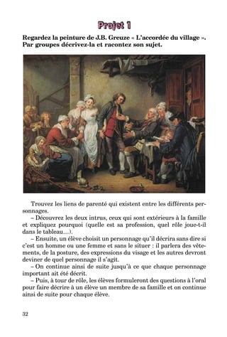 32
Projet 1
Regardez la peinture de J.B. Greuze « L’accordée du village ».
Par groupes décrivez-la et racontez son sujet.
Trouvez les liens de parenté qui existent entre les différents per­
sonnages.
– Découvrez les deux intrus, ceux qui sont extérieurs à la famille
et expliquez pourquoi (quelle est sa profession, quel rôle joue-t-il
dans le tableau…).
– Ensuite, un élève choisit un personnage qu’il décrira sans dire si
c’est un homme ou une femme et sans le situer : il parlera des vête­
ments, de la posture, des expressions du visage et les autres devront
deviner de quel personnage il s’agit.
– On continue ainsi de suite jusqu’à ce que chaque personnage
important ait été décrit.
– Puis, à tour de rôle, les élèves formuleront des questions à l’oral
pour faire décrire à un élève un membre de sa famille et on continue
ainsi de suite pour chaque élève.
 