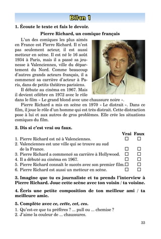 33
Bilan 1
1. Écoute le texte et fais le devoir.
Pierre Richard, un comique français
L’un des comiques les plus aimés
en France est Pierre Richard. Il n’est
pas seulement acteur, il est aussi
metteur en scène. Il est né le 16 août
1934 à Paris, mais il a passé sa jeu­
nesse à Valenciennes, ville du dépar­
tement du Nord. Comme beaucoup
d’autres grands acteurs fran­çais, il a
commencé sa carrière d’acteur à Pa­
ris, dans de petits théâtres pa­risiens.
Il débute au cinéma en 1967. Mais
il devient célèbre en 1972 avec le rôle
dans le film « Le grand blond avec une chaussure noire ».
Pierre Richard a mis en scène en 1970 « Le distrait ». Dans ce
film, il joue le rôle d’un homme qui est très distrait. Cette distraction
pose à lui et aux autres de gros problèmes. Elle crée les situations
comiques du film.
2. Dis si c’est vrai ou faux.
		 Vrai	 Faux
1.	Pierre Richard est né à Valenciennes.	 	 	
2.	Valenciennes est une ville qui se trouve au sud
de la France.	 	 	
3.	Pierre Richard a commencé sa carrière à Hollywood.	 	 	
4.	Il a débuté au cinéma en 1967.	 	 	
5.	Pierre Richard connaît le succès avec son premier film.	 	 	
6.	Pierre Richard est aussi un metteur en scène.	 	 	
3. Imagine que tu es journaliste et tu prends l’interview à
Pierre Richard. Joue cette scène avec ton voisin / ta voisine.
4. Écris une petite composition de ton meilleur ami / ta
­meilleure amie.
5. Complète avec ce, cette, cet, ces.
1.	Qu’est-ce que tu préfères ? ... pull ou ... chemise ?
2.	J’aime la couleur de ... chaussures.
 