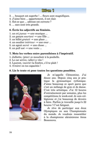 34
Bilan 1
3.	... bouquet est superbe ! ... fleurs sont magnifiques.
4.	J’aime bien ... appartement, il est clair.
5.	Est-ce que ... adresse est correcte ?
6.	... sacs sont très grands.
6. Écris les adjectifs au féminin.
1. un cri joyeux → une musique ...
2. un garçon souriant → une fille ...
3. un billet gratuit → une place ...
4. un escalier intérieur → une cour ...
5. un agent secret → une chose ...
6. un pull usé → une veste ...
7. Mets les verbes entre parenthèses à l’impératif.
1. Julliette, (jeter) ce mouchoir à la poubelle.
2. Le car arrive, (aller)-y vite !
3. Laurent, (ouvrir) la fenêtre, s’il te plaît !
4. (Croire) en tes capacités !
8. Lis le texte et pose toutes les questions possibles.
Je m’appelle Clémentine. J’ai
douze ans. Depuis cinq ans je pra­
tique la gymnastique rythmique.
J’aime beaucoup ce sport parce que
c’est un mélange de gym et de danse.
C’est très artistique. J’ai 12 heures
d’entraînement par semaine, plus les
compétitions le week-end. Je suis col­
légienne et j’ai beaucoup de devoirs
à faire. Parfois je travaille jusqu’à 22
heures ! C’est fatigant.
Je rêve de participer aux Jeux
Olympiques ou aux Championnats
du monde. Je voudrais ressembler
à la championne ukrainienne Anna
Bessonova.
 