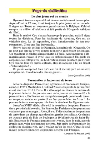 35
Page de civilisation
Le plus jeune roi au monde
Oyo avait trois ans quand il est devenu roi à la mort de son père.
Aujourd’hui, à 12 ans, il est toujours le plus jeune roi au monde.
Il règne sur Tooro, un royaume grand comme la Belgique. Celui-ci
compte un million d’habitants et fait partie de l’Ouganda (Afrique
de l’Est).
Dans la réalité, Oyo n’a pas beaucoup de pouvoirs, mais il signe­
toutes les décisions. Pour les habitants du royaume, Oyo est un
véri­table dieu. Le 16 septembre, c’est l’anniversaire de son cou­
ronnement. C’est une fête incroyable...
Oyo va dans un collège de Kampala, la capitale de l’Ouganda. On
ne peut pas dire qu’il vive comme n’importe quel enfant de son âge.
Un chauffeur le conduit chaque matin à l’école. Avec sa plaque d’im­
mat­riculation royale, il évite tous les embouteillages ! Un garde du
corps reste au collège avec lui. Le directeur assure pourtant qu’il traite
Oyo comme tous les autres enfants. Mais il s’adresse à lui en disant
« Votre Majesté ! »
Ce gamin comprend bien qu’il est roi et il croit qu’il est un être
exceptionnel. Il se donne des airs de grand...
Mon Quotidien, 2004
Parmentier et la pomme de terre
Antoine-Augustin Parmentier, agronome et économiste français,
est né en 1737 à Montdidier, à 34 km d’Amiens (capitale de la Picardie)
et est mort en 1813 à Paris. Il a développé en France la culture de
la pomme de terre. Le premier nom de la pomme de terre a été « la
parmentière ». En France, on mange beaucoup de pommes de terre :
en soupe, en salade, en purée (il ne faut pas oublier les frites !). La
pomme de terre accompagne très bien la viande et les légumes verts.
Jusqu’au XVIIIe siècle, elle a été la nourriture des porcs. Parmen­
tier a pensé à la faire cuire. En France, les Parisiens et les paysans ne
voulaient pas en manger... Alors, il a eu l’idée de planter des pommes
de terre dans un champ, que devaient garder des soldats. Ce champ
se trouvait près de Bois de Boulogne, à 10 kilomètres de Saint-De­
nis. Beaucoup de Français pauvres sont venus, dans la nuit, avec de
grands sacs, voler des pommes de terre. Sur ordre de Parmentier, les
soldats ne disaient rien, car il voulait qu’on les vole. C’était le seul
moyen de faire connaître les pommes de terre aux Français.
À travers la France, 2003
 