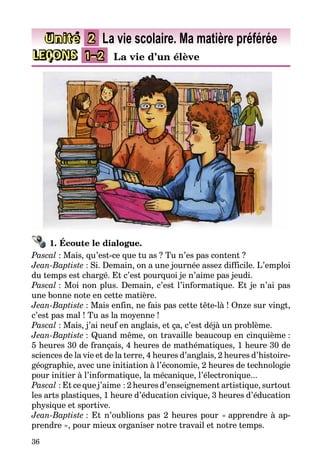 36
LEÇONS 1–2 La vie d’un élève
Unité 2 La vie scolaire. Ma matière préférée
1. Écoute le dialogue.
Pascal : Mais, qu’est-ce que tu as ? Tu n’es pas content ?
Jean-Baptiste : Si. Demain, on a une journée assez difficile. L’emploi
du temps est chargé. Et c’est pourquoi je n’aime pas jeudi.
Pascal : Moi non plus. Demain, c’est l’informatique. Et je n’ai pas
une bonne note en cette matière.
Jean-Baptiste : Mais enfin, ne fais pas cette tête-là ! Onze sur vingt,
c’est pas mal ! Tu as la moyenne !
Pascal : Mais, j’ai neuf en anglais, et ça, c’est déjà un problème.
Jean-Baptiste : Quand même, on travaille beaucoup en cinquième :
5 heures 30 de français, 4 heures de mathématiques, 1 heure 30 de
sciences de la vie et de la terre, 4 heures d’anglais, 2 heures d’histoire-
géographie, avec une initiation à l’économie, 2 heures de technologie
pour initier à l’informatique, la mécanique, l’électronique...
Pascal : Et ce que j’aime : 2 heures d’enseignement artistique, surtout
les arts plastiques, 1 heure d’éducation civique, 3 heures d’éducation
phy­sique et sportive.
Jean-Baptiste : Et n’oublions pas 2 heures pour « apprendre à ap­­
pren­dre », pour mieux organiser notre travail et notre temps.
 