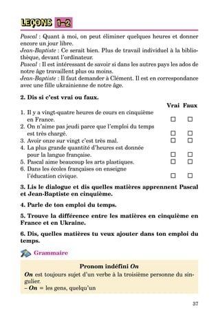 37
LEÇONS 1–2
Pascal : Quant à moi, on peut éliminer quelques heures et donner
encore un jour libre.
Jean-Baptiste : Ce serait bien. Plus de travail individuel à la bib­lio­
thèque, devant l’ordinateur.
Pascal : Il est intéressant de savoir si dans les autres pays les ados de
notre âge travaillent plus ou moins.
Jean-Baptiste : Il faut demander à Clément. Il est en correspondance
avec une fille ukrainienne de notre âge.
2. Dis si c’est vrai ou faux.
		 Vrai	 Faux
1.	Il y a vingt-quatre heures de cours en cinquième
en France.	 	 	
2.	On n’aime pas jeudi parce que l’emploi du temps
est très chargé.	 	 	
3.	Avoir onze sur vingt c’est très mal.	 	 	
4.	La plus grande quantité d’heures est donnée
pour la langue française.	 	 	
5.	Pascal aime beaucoup les arts plastiques.	 	 	
6.	Dans les écoles françaises on enseigne
l’éducation civique.	 	 	
3. Lis le dialogue et dis quelles matières apprennent Pascal
et Jean-Baptiste en cinquième.
4. Parle de ton emploi du temps.
5. Trouve la différence entre les matières en cinquième en
France et en Ukraine.
6. Dis, quelles matières tu veux ajouter dans ton emploi du
temps.
Grammaire
Pronom indéfini On
On est toujours sujet d’un verbe à la troisième personne du sin­
gulier.
– On = les gens, quelqu’un
 
