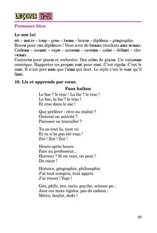 39
LEÇONS 1–2
Prononce bien
Le son [o]
oh – autre – trop – gros – beau – bravo – diplôme – géographie
Bravo pour vos diplômes ! Vous avez de beaux résultats aux oraux.
Cadeau – assaut – expo – anneau – caveau – calot – défaut – che­
veaux
Concerto pour piano et orchestre. Des solos de piano. Un vaisseau
cosmique. Rapporter un propos mot pour mot. C’est rigolo. C’est le
mot. Il n’est pire eau que l’eau qui dort. Le style c’est le mot qu’il
faut.
10. Lis et apprends par cœur.
Faux haїkus
Le bac ? le trac ! La fac ? le trac !
Le bac, la fac ? le trac !
Et crac dans le sac !
Que préférer : rêve ou réalité ?
Oisiveté ou activité ?
Paresser ou travailler ?
Tu as tout lu, tout vu
Et tu n’as pas été reçu !
Zut ! Zut ! Zut !
Heure après heure
Face au professeur...
Horreur ? Si on veut, on peut !
Du cœur !
Histoire, géographie, philosophie
J’ai tout compris, tout appris.
J’ai réussi ! Yupi !
Géo, philo, éco, socio, psycho, science po...
Avec ces mots rigolos, pas de cadeau :
Métro, boulot, dodo !
 