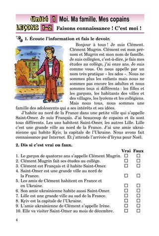 4
LEÇONS 1–2 Faisons connaissance ! C’est moi !
Unité 1 Moi. Ma famille. Mes copains
1. Écoute l’information et fais le devoir.
Bonjour à tous ! Je suis Clément.
Clément Mugrin. Clément est mon pré­
nom et Mugrin est mon nom de famille.
Je suis collégien, c’est-à-dire, je fais mes
études au collège, j’ai onze ans. Je suis
comme vous. On nous appelle par un
nom très pratique « les ados ». Nous ne
sommes plus les enfants mais nous ne
sommes pas encore les adultes et nous
sommes tous si différents : les filles et
les garçons, les habitants des villes et
des villages, les lycéens et les collégiens.
Mais nous tous, nous sommes une
famille des adolescents qui a ses intérêts et ses idées.
J’habite au nord de la France dans une petite ville qui s’appelle
Saint-Omer. Je suis Français. J’ai beaucoup de copains et ils sont
tous différents. Les uns habitent Saint-Omer, les autres Lille. Lille
c’est une grande ville au nord de la France. J’ai une amie ukrai­
nienne qui habite Kyiv, la capitale de l’Ukraine. Nous avons fait
­connaissance par Internet. Et j’attends l’arrivée d’Iryna pour Noël.
2. Dis si c’est vrai ou faux.
		 Vrai	 Faux
1.	Le garçon de quatorze ans s’appelle Clément Mugrin.	 	 	
2.	Clément Mugrin fait ses études au collège.	 	 	
3.	Clément est Français et il habite Saint-Omer.	 	 	
4.	Saint-Omer est une grande ville au nord de
la France.	 	 	
5.	Les amis de Clément habitent en France et
en Ukraine.	 	 	
6.	Son amie ukrainienne habite aussi Saint-Omer.	 	 	
7.	Lille est une grande ville au sud de la France.	 	 	
8.	Kyiv est la capitale de l’Ukraine.	 	 	
9.	L’amie ukrainienne de Clément s’appelle Irène.	 	 	
10. Elle va visiter Saint-Omer au mois de décembre.	 	 	
 