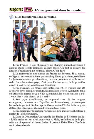 40
LEÇONS 3–4 L’enseignement dans le monde
1. Lis les informations suivantes.
1. En France, il est obligatoire de changer d’établissements à
chaque étape : école primaire, collège, lycée. On doit se refaire des
amis et s’habituer à un nouveau cadre. C’est dur !
2. La numération des classes en France est inverse. Si tu vas au
collège, tu entres en sixième, puis va cinquième, quatrième, troisième.
Le lycée commence par deuxième, puis va première et enfin termi­
nale. Dans les autres pays, c’est dans l’autre sens : de la première
année à la dixième, onzième ou douzième.
3. En Ukraine, les élèves sont notés sur 12, en France sur 20.
D’autres pays, comme l’Irlande, utilisent des lettres. Aux États-Unis
on utilise les lettres de A à F. En Allemagne, les notes vont de 1 à 6 :
1 veut dire « très bien », et 5 « mal ».
4. Aux pays scandinaves, on apprend très tôt les langues
étrangères, comme et aux Pays-Bas. Au Luxembourg, par exemple,
les enfants parlent dès leurs premières années d’écoles trois langues
différentes : français, allemand et luxembourgeois.
5. En Belgique, l’éducation routière est une matière obligatoire à
partir de l’école primaire.
6. Dans la Déclaration Universelle des Droits de l’Homme on lit :
« L’éducation est un droit pour tous ». Mais, un habitant de la pla­
nète sur cinq ne sait ni lire ni écrire. À présent 130 millions d’enfants
sont privés d’école.
 