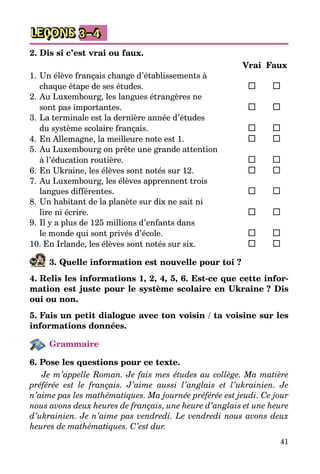 41
LEÇONS 3–4
2. Dis si c’est vrai ou faux.
		 Vrai	 Faux
1.	Un élève français change d’établissements à
chaque étape de ses études.	 	 	
2.	Au Luxembourg, les langues étrangères ne
sont pas importantes.	 	 	
3.	La terminale est la dernière année d’études
du système scolaire français.	 	 	
4.	En Allemagne, la meilleure note est 1.	 	 	
5.	Au Luxembourg on prête une grande attention
à l’éducation routière.	 	 	
6.	En Ukraine, les élèves sont notés sur 12.	 	 	
7.	Au Luxembourg, les élèves apprennent trois
langues différentes.	 	 	
8.	Un habitant de la planète sur dix ne sait ni
lire ni écrire.	 	 	
9.	Il y a plus de 125 millions d’enfants dans
le monde qui sont privés d’école.	 	 	
10. En Irlande, les élèves sont notés sur six.	 	 	
3. Quelle information est nouvelle pour toi ?
4. Relis les informations 1, 2, 4, 5, 6. Est-ce que cette infor-
mation est juste pour le système scolaire en Ukraine ? Dis
oui ou non.
5. Fais un petit dialogue avec ton voisin / ta voisine sur les
informations données.
Grammaire
6. Pose les questions pour ce texte.
Je m’appelle Roman. Je fais mes études au collège. Ma matière
préférée est le français. J’aime aussi l’anglais et l’ukrainien. Je
n’aime pas les mathématiques. Ma journée préférée est jeudi. Ce jour
nous avons deux heures de français, une heure d’anglais et une heure
d’ukrainien. Je n’aime pas vendredi. Le vendredi nous avons deux
heures de mathématiques. C’est dur.
 