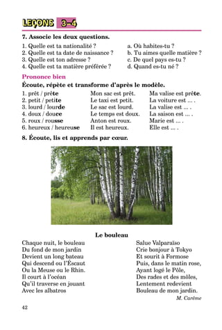 42
LEÇONS 3–4
7. Associe les deux questions.
1. Quelle est ta nationalité ?
2. Quelle est ta date de naissance ?
3. Quelle est ton adresse ?
4. Quelle est ta matière préférée ?
a. Où habites-tu ?
b. Tu aimes quelle matière ?
c. De quel pays es-tu ?
d. Quand es-tu né ?
Prononce bien
Écoute, répète et transforme d’après le modèle.
1. prêt / prête
2. petit / petite
3. lourd / lourde
4. doux / douce
5. roux / rousse
6. heureux / heureuse
Mon sac est prêt.
Le taxi est petit.
Le sac est lourd.
Le temps est doux.
Anton est roux.
Il est heureux.
Ma valise est prête.
La voiture est ... .
La valise est ... .
La saison est ... .
Marie est ... .
Elle est ... .
8. Écoute, lis et apprends par cœur.
Le bouleau
Chaque nuit, le bouleau
Du fond de mon jardin
Devient un long bateau
Qui descend ou l’Éscaut
Ou la Meuse ou le Rhin.
Il court à l’océan
Qu’il traverse en jouant
Avec les albatros
Salue Valparaїso
Crie bonjour à Tokyo
Et sourit à Formose
Puis, dans le matin rose,
Ayant logé le Pôle,
Des rades et des môles,
Lentement redevient
Bouleau de mon jardin.
M. Carême
 